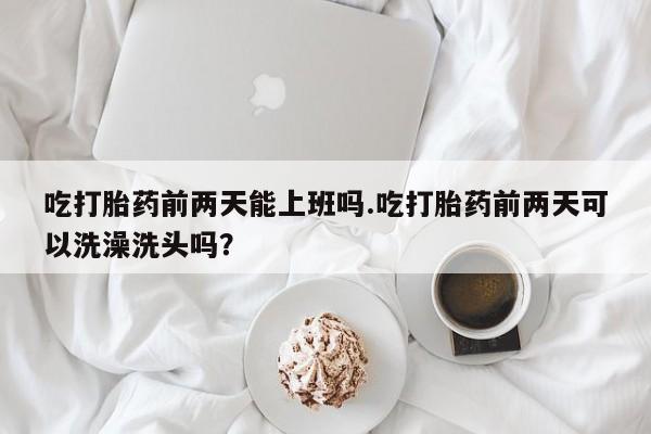 打胎药在线购买方式吃打胎药前两天能上班吗.吃打胎药前两天可以洗澡洗头吗？