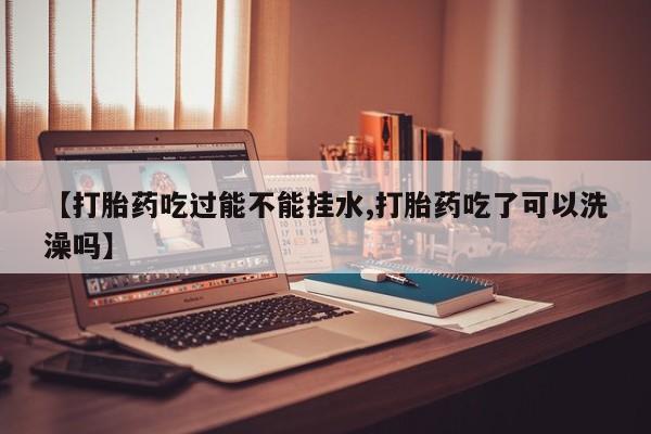 打胎药在线购买方式【打胎药吃过能不能挂水,打胎药吃了可以洗澡吗】