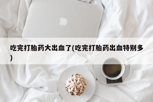 打胎药在线购买方式吃完打胎药大出血了(吃完打胎药出血特别多)