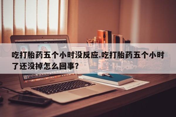 打胎药在线购买方式吃打胎药五个小时没反应.吃打胎药五个小时了还没掉怎么回事？