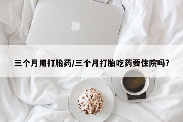 打胎药在线购买方式三个月用打胎药/三个月打胎吃药要住院吗?
