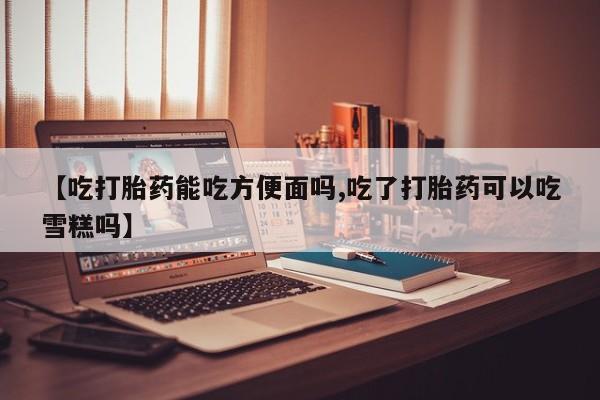 打胎药在线购买方式【吃打胎药能吃方便面吗,吃了打胎药可以吃雪糕吗】