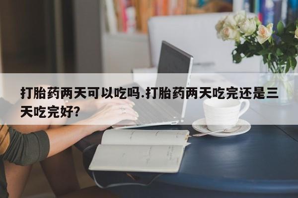 打胎药在线购买方式打胎药两天可以吃吗.打胎药两天吃完还是三天吃完好？