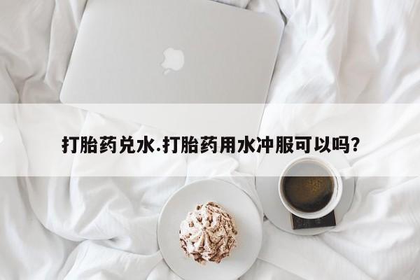 打胎药在线购买方式打胎药兑水.打胎药用水冲服可以吗？