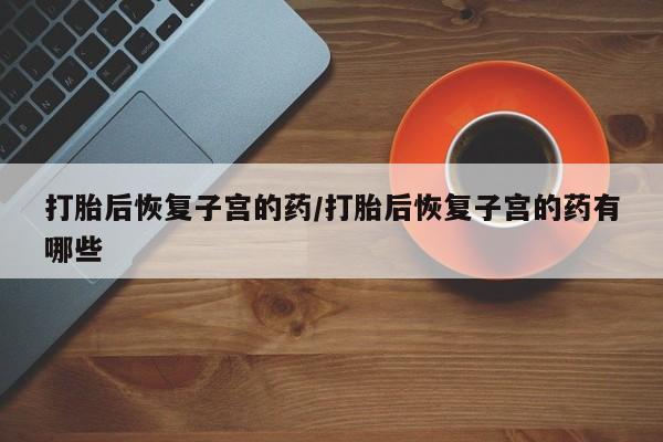 打胎药在线购买方式打胎后恢复子宫的药/打胎后恢复子宫的药有哪些