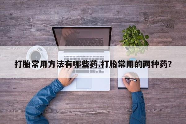 打胎药在线购买方式打胎常用方法有哪些药.打胎常用的两种药？