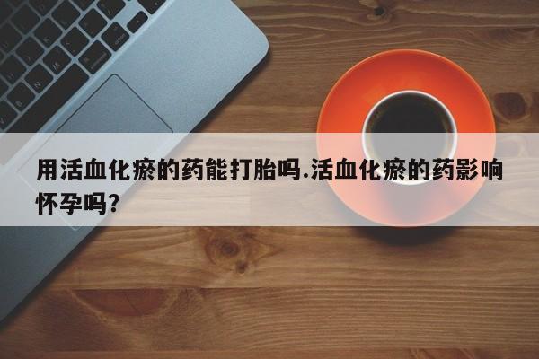 打胎药在线购买方式用活血化瘀的药能打胎吗.活血化瘀的药影响怀孕吗？