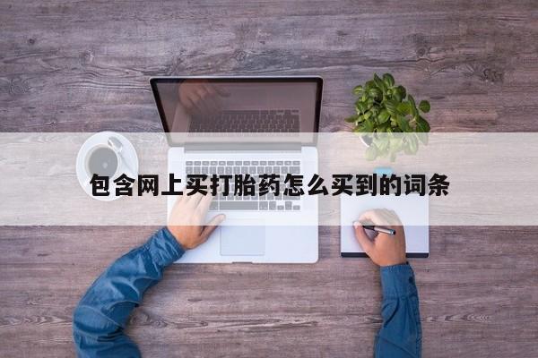 打胎药在线购买方式包含网上买打胎药怎么买到的词条