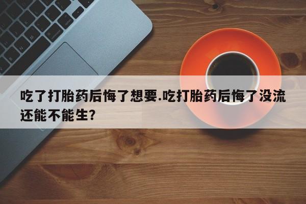 打胎药在线购买方式吃了打胎药后悔了想要.吃打胎药后悔了没流还能不能生？