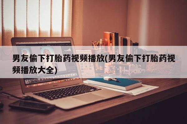 打胎药在线购买方式男友偷下打胎药视频播放(男友偷下打胎药视频播放大全)