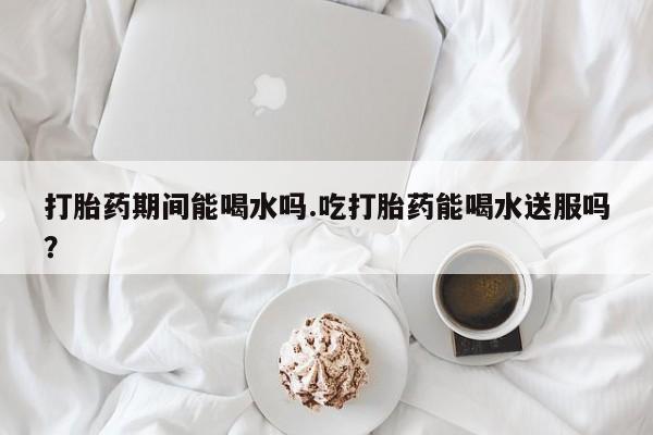 打胎药在线购买方式打胎药期间能喝水吗.吃打胎药能喝水送服吗？