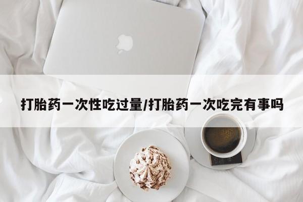 打胎药在线购买方式打胎药一次性吃过量/打胎药一次吃完有事吗
