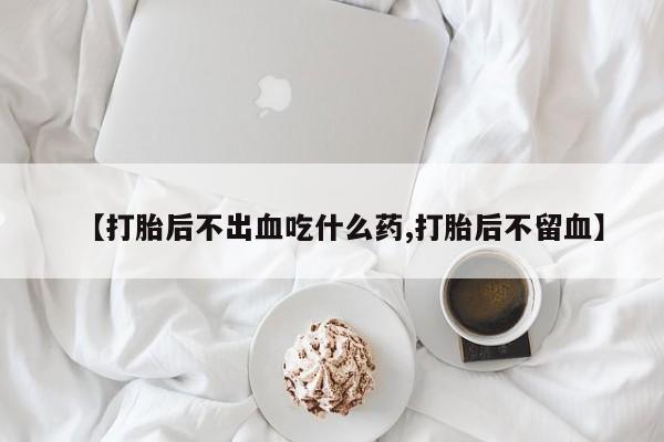 打胎药在线购买方式【打胎后不出血吃什么药,打胎后不留血】
