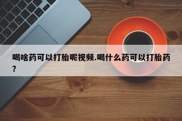 打胎药在线购买方式喝啥药可以打胎呢视频.喝什么药可以打胎药？