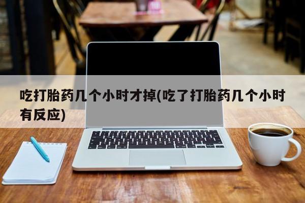 打胎药在线购买方式吃打胎药几个小时才掉(吃了打胎药几个小时有反应)