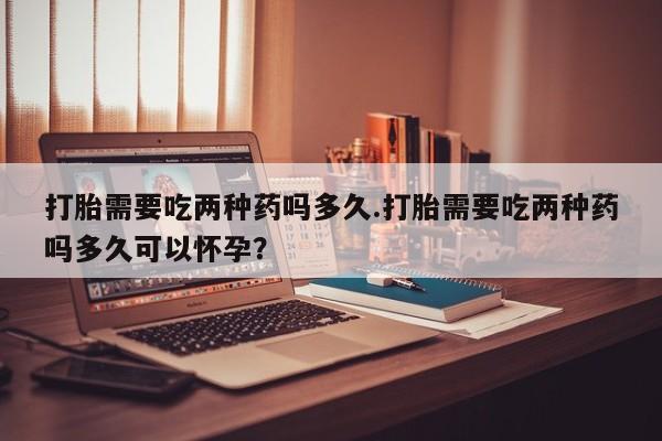打胎药在线购买方式打胎需要吃两种药吗多久.打胎需要吃两种药吗多久可以怀孕？