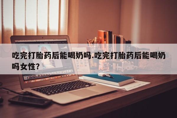 打胎药在线购买方式吃完打胎药后能喝奶吗.吃完打胎药后能喝奶吗女性？