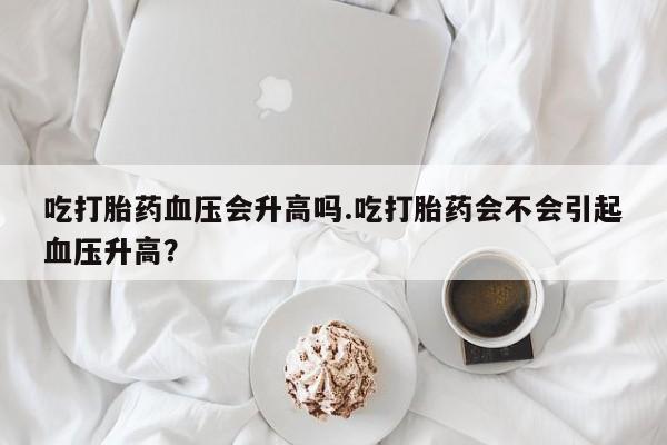 打胎药在线购买方式吃打胎药血压会升高吗.吃打胎药会不会引起血压升高？