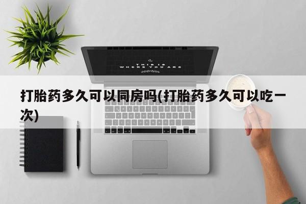 打胎药在线购买方式打胎药多久可以同房吗(打胎药多久可以吃一次)