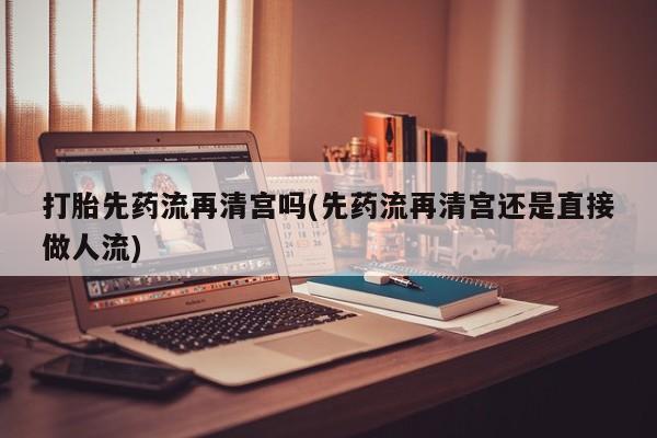 打胎药在线购买方式打胎先药流再清宫吗(先药流再清宫还是直接做人流)