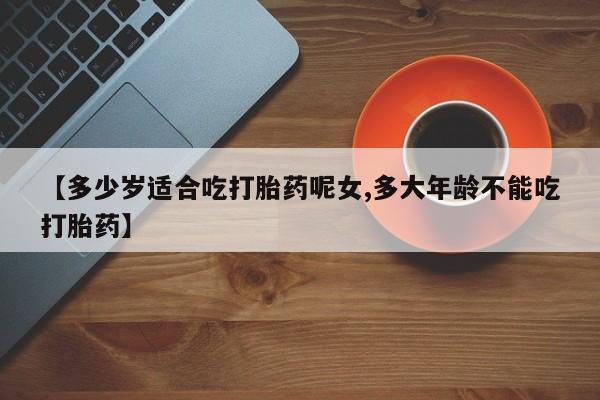 打胎药在线购买方式【多少岁适合吃打胎药呢女,多大年龄不能吃打胎药】