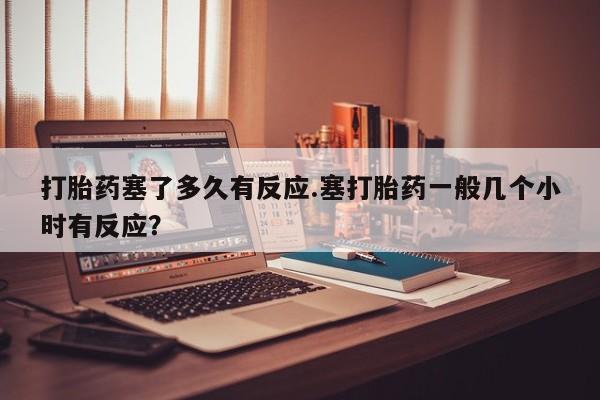 打胎药在线购买方式打胎药塞了多久有反应.塞打胎药一般几个小时有反应？