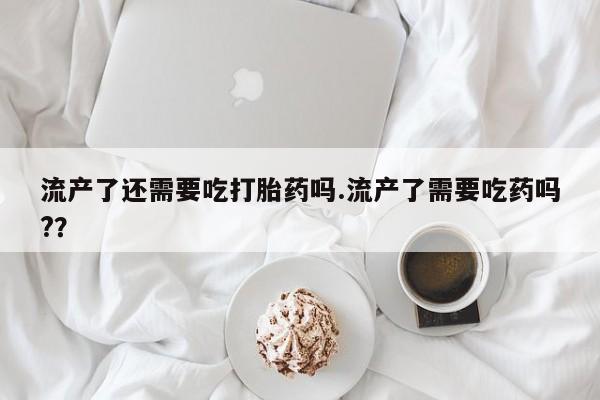 打胎药在线购买方式流产了还需要吃打胎药吗.流产了需要吃药吗?？