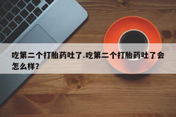 打胎药在线购买方式吃第二个打胎药吐了.吃第二个打胎药吐了会怎么样？