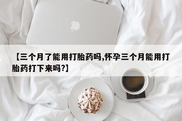 打胎药在线购买方式【三个月了能用打胎药吗,怀孕三个月能用打胎药打下来吗?】