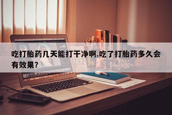 打胎药在线购买方式吃打胎药几天能打干净啊.吃了打胎药多久会有效果？