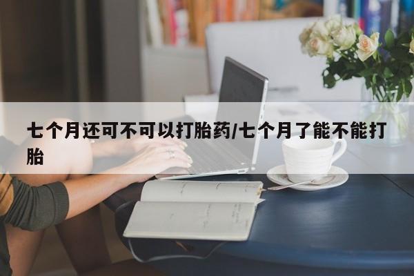打胎药在线购买方式七个月还可不可以打胎药/七个月了能不能打胎