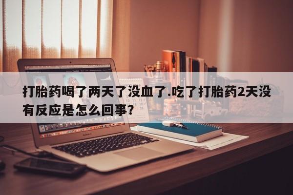 打胎药在线购买方式打胎药喝了两天了没血了.吃了打胎药2天没有反应是怎么回事？