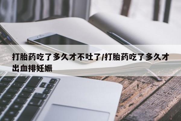 打胎药在线购买方式打胎药吃了多久才不吐了/打胎药吃了多久才出血排妊娠