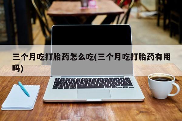 打胎药在线购买方式三个月吃打胎药怎么吃(三个月吃打胎药有用吗)