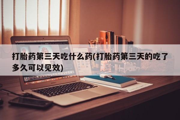 打胎药在线购买方式打胎药第三天吃什么药(打胎药第三天的吃了多久可以见效)
