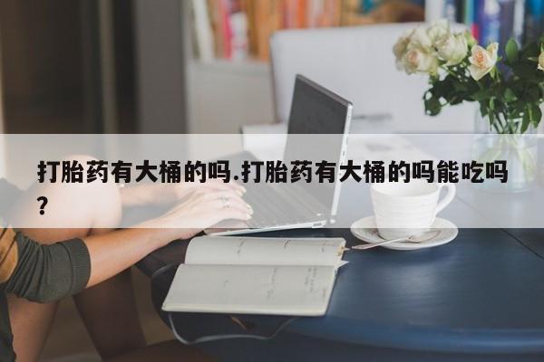 打胎药在线购买方式打胎药有大桶的吗.打胎药有大桶的吗能吃吗？