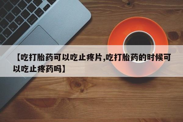 打胎药在线购买方式【吃打胎药可以吃止疼片,吃打胎药的时候可以吃止疼药吗】