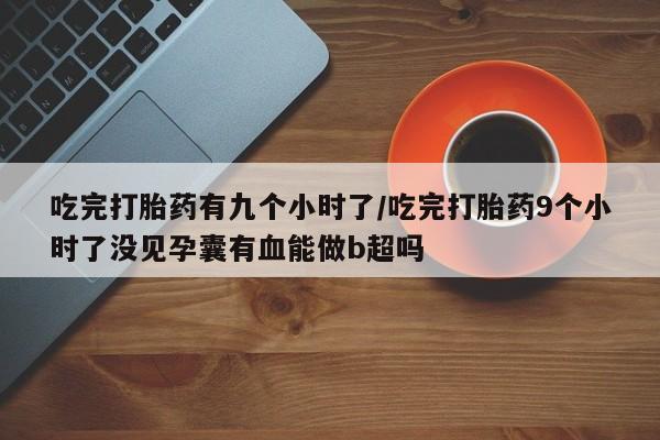 打胎药在线购买方式吃完打胎药有九个小时了/吃完打胎药9个小时了没见孕囊有血能做b超吗