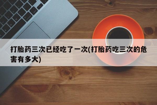 打胎药在线购买方式打胎药三次已经吃了一次(打胎药吃三次的危害有多大)