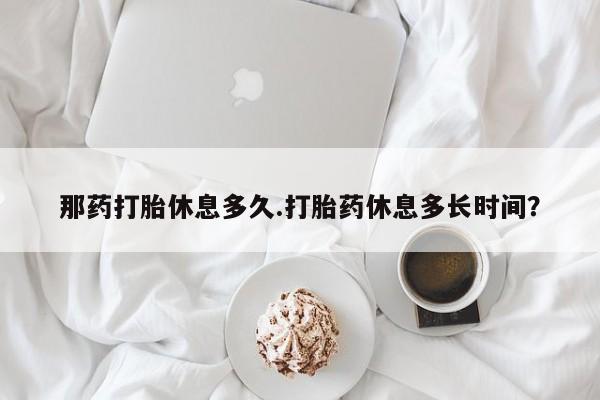打胎药在线购买方式那药打胎休息多久.打胎药休息多长时间？