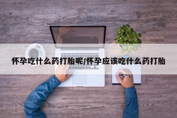 打胎药在线购买方式怀孕吃什么药打胎呢/怀孕应该吃什么药打胎