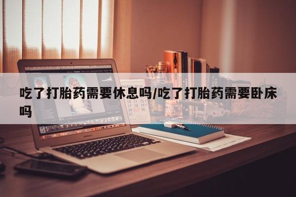 打胎药在线购买方式吃了打胎药需要休息吗/吃了打胎药需要卧床吗