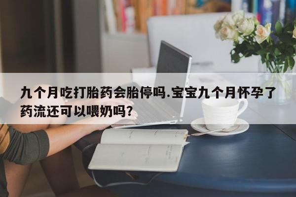 打胎药在线购买方式九个月吃打胎药会胎停吗.宝宝九个月怀孕了药流还可以喂奶吗？