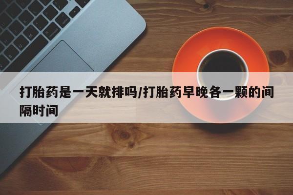打胎药在线购买方式打胎药是一天就排吗/打胎药早晚各一颗的间隔时间