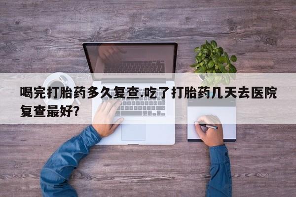 打胎药在线购买方式喝完打胎药多久复查.吃了打胎药几天去医院复查最好？