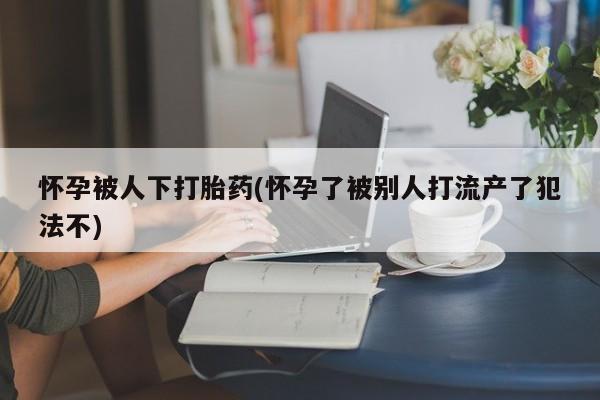 打胎药在线购买方式怀孕被人下打胎药(怀孕了被别人打流产了犯法不)