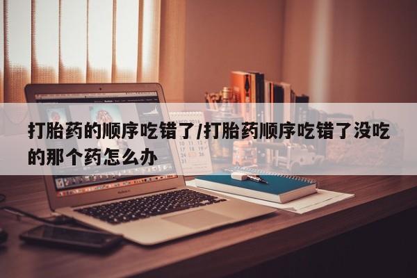 打胎药在线购买方式打胎药的顺序吃错了/打胎药顺序吃错了没吃的那个药怎么办