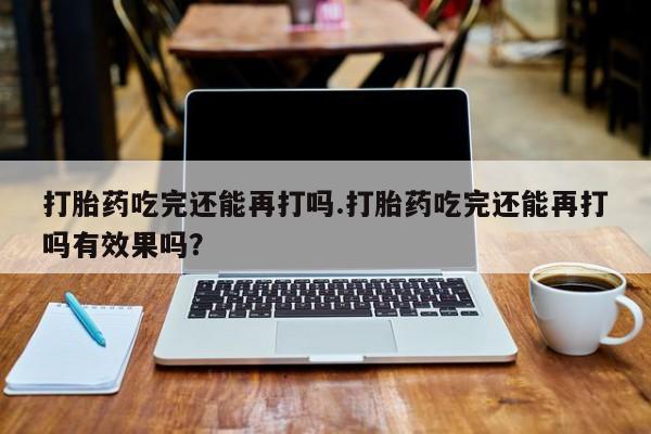 打胎药在线购买方式打胎药吃完还能再打吗.打胎药吃完还能再打吗有效果吗？