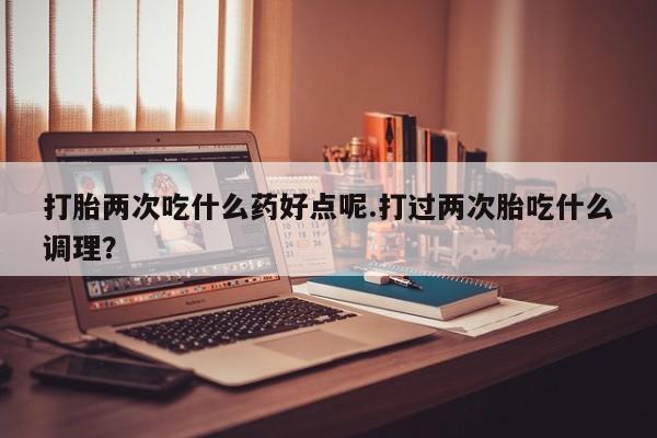 打胎药在线购买方式打胎两次吃什么药好点呢.打过两次胎吃什么调理？