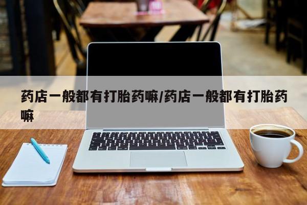 打胎药在线购买方式药店一般都有打胎药嘛/药店一般都有打胎药嘛